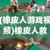 (橡皮人游戏视频)橡皮人救援游戏：融合策略与冒险元素，挑战你的智慧与勇气