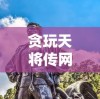 贪玩天将传网页版：重燃战火，重新体验古代战争的策略与智慧的完美结合