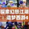 探索幻想江湖：造梦西游44399手机版全新迭代更新带来更丰富的角色体验与剧情挑战