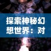 探索神秘幻想世界：对《诺亚幻想》游戏玩法、角色设定及背景故事的深度剖析——诺亚幻想wiki全方位解读