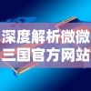 深度解析微微三国官方网站：移动端的游戏体验升级与用户交流平台的双重功能