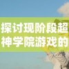 探讨现阶段超神学院游戏的实际可玩性：随着时间推移游戏是否依旧保持魅力