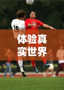 体验真实世界杯对决：揭秘FIFA足球世界体验服带来的全新游戏挑战