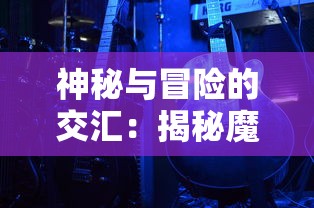 神秘与冒险的交汇：揭秘魔境大冒险游戏如何运用科技元素改变游戏体验