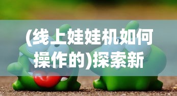 (线上娃娃机如何操作的)探索新型线上娃娃机app：将传统游戏升级为互动娱乐新体验