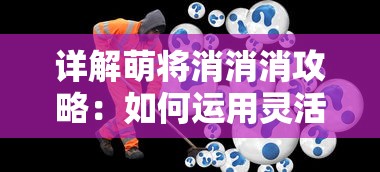 详解萌将消消消攻略：如何运用灵活策略，提高消除速度和得分效率？