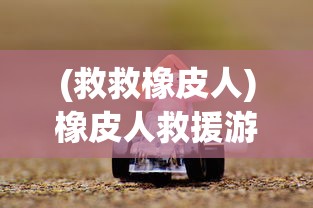 (救救橡皮人)橡皮人救援游戏：一款融合创新思维与团队协作的解谜冒险之旅