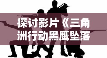 探讨影片《三角洲行动黑鹰坠落》：人性与战争的深度碰撞——从兵士生死对抗中的战场伦理话题展开