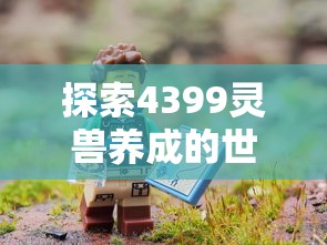 探索4399灵兽养成的世界：如何培养最强战力并实现精彩冒险旅程的全面指南