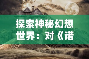 探索神秘幻想世界：对《诺亚幻想》游戏玩法、角色设定及背景故事的深度剖析——诺亚幻想wiki全方位解读