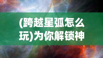 (跨越星弧怎么玩)为你解锁神秘宇宙：《跨越星弧单机版》最新资料片游戏测评