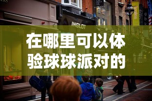 在哪里可以体验球球派对的乐趣？揭秘球球派对线下活动热闹场所