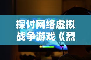 探讨网络虚拟战争游戏《烈焰裁决0.1》拆解：以角色塑造和操作体验为切入点深度解析