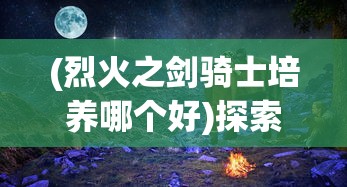 (烈火之剑骑士培养哪个好)探索最强战力:详解骑战烈火之剑最强装备实力与获取方式 (烈火之剑骑士培养哪个好)探索最强战力:详解骑战烈火之剑最强装备实力与获取方式