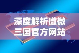 深度解析微微三国官方网站：移动端的游戏体验升级与用户交流平台的双重功能