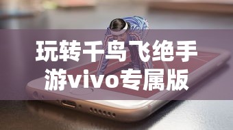 玩转千鸟飞绝手游vivo专属版本，感受极致画质体验与独特游戏玩法