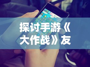 探讨手游《大作战》友谊互助玩法：详解如何在游戏中寻找、添加好友并进行互动交流