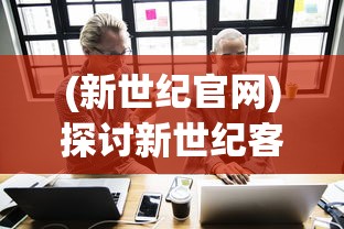 (新世纪官网)探讨新世纪客服电话:如何为千禧一代提供更有效的服务体验? (新世纪官网)探讨新世纪客服电话:如何为千禧一代提供更有效的服务体验?